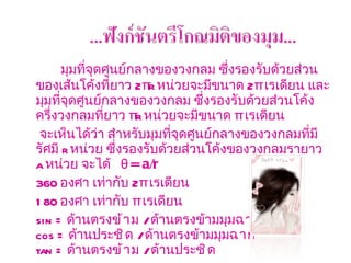 มุมที่จุดศูนย์กลางของวงกลม ซึ่งรองรับด้วยส่วนของเส้นโค้งที่ยาว  2 πr   หน่วยจะมีขนาด  2 π  เรเดียน และมุมที่จุดศูนย์กลางของวงกลม ซึ่งรองรับด้วยส่วนโค้งครึ่งวงกลมที่ยาว  πr   หน่วยจะมีขนาด  π  เรเดียน  จะเห็นได้ว่า สำหรับมุมที่จุดศูนย์กลางของวงกลมที่มีรัศมี  r  หน่วย ซึ่งรองรับด้วยส่วนโค้งของวงกลมรายาว  a  หน่วย จะได้      θ = a/r       360  องศา เท่ากับ  2 π  เรเดียน  180  องศา เท่ากับ   π  เรเดียน      sin =  ด้านตรง ข้าม  /  ด้านตรงข้ามมุม ฉาก cos =   ด้านประ ชิด  /  ด้านตรงข้ามมุม ฉาก tan =  ด้านตรง ข้าม   /  ด้านประ ชิด       