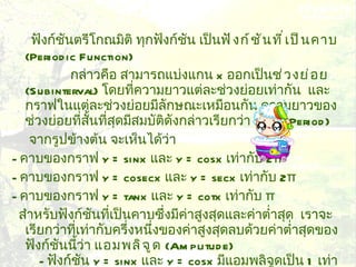 ฟังก์ชันตรีโกณมิติ ทุกฟังก์ชัน เป็น ฟังก์ชันที่เป็นคาบ   ( Periodic Function)   กล่าวคือ สามารถแบ่งแกน  x  ออกเป็น ช่วงย่อย   ( Subinterval)   โดยที่ความยาวแต่ละช่วงย่อยเท่ากัน  และกราฟในแต่ละช่วงย่อยมีลักษณะเหมือนกัน ความยาวของช่วงย่อยที่สั้นที่สุดมีสมบัติดังกล่าวเรียกว่า  คาบ   ( Period)   จากรูปข้างต้น จะเห็นได้ว่า  -  คาบของกราฟ  y = sinx  และ  y = cosx  เท่ากับ  2 π   -  คาบของกราฟ  y = cosecx  และ  y = secx  เท่ากับ  2 π   -  คาบของกราฟ  y = tanx  และ  y = cotx  เท่ากับ  π   สำหรับฟังก์ชันที่เป็นคาบซึ่งมีค่าสูงสุดและค่าต่ำสุด  เราจะเรียกว่าที่เท่ากับครึ่งหนึ่งของค่าสูงสุดลบด้วยค่าต่ำสุดของฟังก์ชันนี้ว่า  แอมพลิจูด   ( Amplitude)   -  ฟังก์ชัน  y = sinx  และ  y = cosx  มีแอมพลิจูดเป็น  1  เท่ากัน  