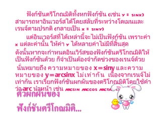ฟังก์ชันตรีโกณมิติทั้งหกฟังก์ชัน  ( เช่น  y = sinx)   สามารถหาอินเวอร์สได้โดยสลับที่ระหว่างโดเมนและเรนจ์ตามปรกติ  ( กลายเป็น  x = siny)   แต่อินเวอร์สที่ได้เหล่านี้จะไม่เป็นฟังก์ชัน เพราะค่า  x  แต่ละค่านั้น ให้ค่า  y   ได้หลายค่าไม่มีที่สิ้นสุด  ดังนั้นหากจะกำหนดอินเวิร์สของฟังก์ชันตรีโกณมิติให้เป็นฟังก์ชันด้วย ก็จำเป็นต้องจำกัดข่วงของเรนจ์ด้วย  นั่นหมายถึง  ความหมายของ  x = siny  และความหมายของ  y = arcsinx   ไม่เท่ากัน    เนื่องจากเรนจ์ไม่เท่ากัน เราเรียกฟังก์ชันผกผันของตรีโกณมิติโดยใช้คำว่า  arc   นำหน้า เช่น  arcsin arccos arctan  เป็นต้น 