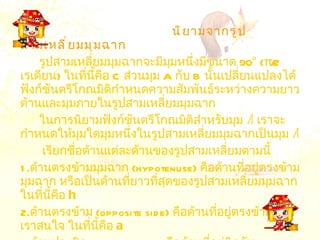 นิยามจากรูปสามเหลี่ยมมุมฉาก รูปสามเหลี่ยมมุมฉากจะมีมุมหนึ่งมีขนาด  90° (π/2  เรเดียน )  ในที่นี้คือ  C  ส่วนมุม  A  กับ  B  นั้นเปลี่ยนแปลงได้ ฟังก์ชันตรีโกณมิติกำหนดความสัมพันธ์ระหว่างความยาวด้านและมุมภายในรูปสามเหลี่ยมมุมฉาก ในการนิยามฟังก์ชันตรีโกณมิติสำหรับมุม  A   เราจะกำหนดให้มุมใดมุมหนึ่งในรูปสามเหลี่ยมมุมฉากเป็นมุม  A เรียกชื่อด้านแต่ละด้านของรูปสามเหลี่ยมตามนี้ 1. ด้าน ตรงข้ามมุมฉาก   (hypotenuse)  คือด้านที่อยู่ตรงข้ามมุมฉาก หรือเป็นด้านที่ยาวที่สุดของรูปสามเหลี่ยมมุมฉาก ในที่นี้คือ  h   2. ด้าน ตรงข้าม   (opposite side)  คือด้านที่อยู่ตรงข้ามมุมที่เราสนใจ ในที่นี้คือ  a   3. ด้าน ประชิด   (adjacent side)  คือด้านที่อยู่ติดกับ มุมที่เราสนใจและมุมฉาก ในที่นี้คือ  b   