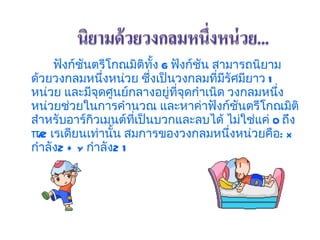 ฟังก์ชันตรีโกณมิติทั้ง  6  ฟังก์ชัน สามารถนิยามด้วยวงกลมหนึ่งหน่วย ซึ่งเป็นวงกลมที่มีรัศมียาว  1  หน่วย และมีจุดศูนย์กลางอยู่ที่จุดกำเนิด วงกลมหนึ่งหน่วยช่วยในการคำนวณ และหาค่าฟังก์ชันตรีโกณมิติสำหรับอาร์กิวเมนต์ที่เป็นบวกและลบได้ ไม่ใช่แค่  0  ถึง   π/2  เรเดียนเท่านั้น สมการของวงกลมหนึ่งหน่วยคือ :  x  กำลัง 2 + y  กำลัง 2 1  