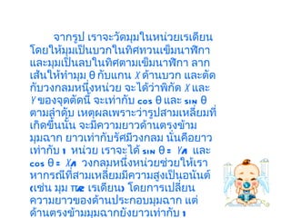 จากรูป เราจะวัดมุมในหน่วยเรเดียน โดยให้มุมเป็นบวกในทิศทวนเข็มนาฬิกา และมุมเป็นลบในทิศตามเข็มนาฬิกา ลากเส้นให้ทำมุม  θ  กับแกน  x   ด้านบวก และตัดกับวงกลมหนึ่งหน่วย จะได้ว่าพิกัด  x   และ  y   ของจุดตัดนี้ จะเท่ากับ  cos θ  และ  sin θ  ตามลำดับ เหตุผลเพราะว่ารูปสามเหลี่ยมที่เกิดขึ้นนั้น จะมีความยาวด้านตรงข้ามมุมฉาก ยาวเท่ากับรัศมีวงกลม นั่นคือยาวเท่ากับ  1  หน่วย เราจะได้  sin θ =  y /1  และ   cos θ =  x /1  วงกลมหนึ่งหน่วยช่วยให้เราหากรณีที่สามเหลี่ยมมีความสูงเป็นอนันต์  ( เช่น มุม  π/2  เรเดียน )  โดยการเปลี่ยนความยาวของด้านประกอบมุมฉาก แต่ด้านตรงข้ามมุมฉากยังยาวเท่ากับ  1  หน่วย เท่าเดิม 