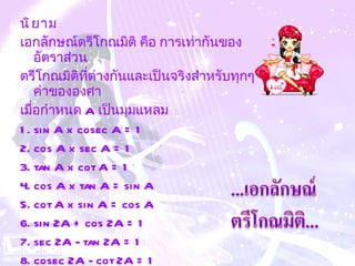 นิยาม เอกลักษณ์ตรีโกณมิติ คือ การเท่ากันของอัตราส่วน ตรีโกณมิติที่ต่างกันและเป็นจริงสำหรับทุกๆค่าขององศา  เมื่อกำหนด  A  เป็นมุมแหลม  1. sin A x cosec A = 1  2. cos A x sec A = 1  3. tan A x cot A = 1  4. cos A x tan A = sin A  5. cot A x sin A = cos A  6. sin 2A + cos 2A = 1  7. sec 2A - tan 2A = 1  8. cosec 2A - cot 2A = 1   