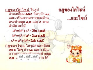 กฎของโคไซน์  ในรูปสามเหลี่ยม  ABC  ใดๆ ถ้า  a,b  และ  c เป็นความยาวของด้านตรงข้ามมุม  A,B  และ  C  ตามลำดับ จะได้      a 2  = b 2  + c 2  - 2bc cosA   b 2  = c 2  + a 2  - 2ca cosB   c 2  = a 2  + b 2  - 2ab cosC     กฎของไซน์  ในรูปสามเหลี่ยม  ABC  ใดๆ ถ้า  a,b  และ  c  เป็นความยาวของด้านตรงข้ามมุม  A,B  และ  C  ตามลำดับ จะได้  