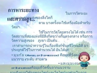 ในการวัดระยะทางและความสูงของสิ่งใดก็  ตาม บางครั้งจะใช้เครื่องมือสำหรับวัดมา ใช้ในการวัดโดยตรงไม่ได้ เช่น การวัดสถานที่สองแห่งที่มีสิ่งกีดขวางกั้นตรงกลาง หรือการวัดความสูงของ  ภูเขา เป็นต้น  เราสามารถนำความรู้ในเรื่องฟังก์ชันตรีโกณมิติ มาประยุกต์ใช้ในการคำนวณได้ อันได้แก่  -  มุมก้ม   ( Angel of Depression)  คือมุมที่วังลงไปจากแนวราบ  ( ระดับ สายตา )  -  และมุมเงย   ( Angle of Elevation) คือมุมที่วัดขึ้นจากแนวราบ  -  รวมถึงการใช้กฎของไซน์และโคไซน์มาช่วยในการคำนวณ 