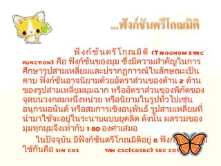 ฟังก์ชันตรีโกณมิติ   ( Trigonometric function )  คือ ฟังก์ชันของมุม ซึ่งมีความสำคัญในการศึกษารูปสามเหลี่ยมและปรากฏการณ์ในลักษณะเป็นคาบ ฟังก์ชันอาจนิยามด้วยอัตราส่วนของด้าน  2  ด้านของรูปสามเหลี่ยมมุมฉาก หรืออัตราส่วนของพิกัดของจุดบนวงกลมหนึ่งหน่วย หรือนิยามในรูปทั่วไปเช่น อนุกรมอนันต์ หรือสมการเชิงอนุพันธ์ รูปสามเหลี่ยมที่นำมาใช้จะอยู่ในระนาบแบบยุคลิด ดังนั้น ผลรวมของมุมทุกมุมจึงเท่ากับ  180  องศาเสมอ ในปัจจุบัน มีฟังก์ชันตรีโกณมิติอยู่  6  ฟังก์ชันที่นิยมใช้กันคือ  sin cos  tan csc(cosec) sec cot 