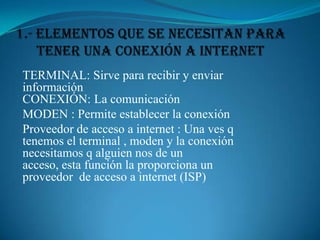 1.- Elementos que se necesitan para tener una Conexión a Internet TERMINAL: Sirve para recibir y enviar información                                        CONEXIÓN: La comunicación MODEN : Permite establecer la conexión  Proveedor de acceso a internet : Una ves q tenemos el terminal , moden y la conexión necesitamos q alguien nos de un acceso, esta función la proporciona un proveedor  de acceso a internet (ISP) 