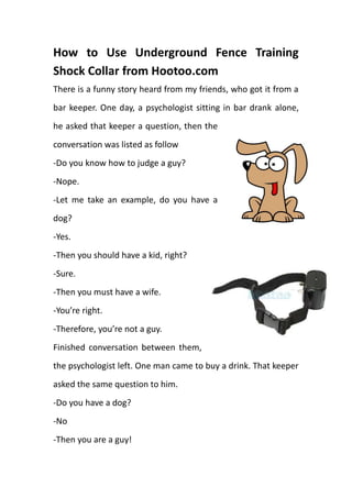 How to Use Underground Fence Training Shock Collar from Hootoo.com<br />36671251962150There is a funny story heard from my friends, who got it from a bar keeper. One day, a psychologist sitting in bar drank alone, he asked that keeper a question, then the conversation was listed as follow<br />-Do you know how to judge a guy?<br />-Nope. <br />-Let me take an example, do you have a dog?<br />-Yes.<br />33242254391025-Then you should have a kid, right?<br />-Sure.<br />-Then you must have a wife.<br />-You’re right.<br />-Therefore, you’re not a guy. <br />Finished conversation between them, the psychologist left. One man came to buy a drink. That keeper asked the same question to him.<br />-Do you have a dog?<br />-No<br />-Then you are a guy!<br />That’s just a funny story happened every day, while in which we can notice the important role of dogs playing in our daily life. Due to various reasons, it’s necessary for dog owners to keep dogs in yard. . However, there are a variety of reasons why you may not be permitted or willing to have a traditional fence built around your yard. One option is to set up a looped, quot;
invisiblequot;
 underground fence around the perimeter companying with electronic dog shock collars. A buried wire transmits a harmless radio signal. When your dog approaches the boundary, the signal causes the dog collar receiver to deliver a warning beep first. If your dog continues closer to the boundary, the system will issue a mild shock. If your dog continues further, the system will issue stronger shocks until your dog returns to within the boundary your have set up. Your dog will naturally seek to avoid correction, and is content staying within established boundaries.<br />However, because of the rather complicate installation, it’s really not a piece of cake for green hands to install this underground fence training dog collar correctly and efficiently. <br />First of all, purchase a underground fencing pet system online in some famous and reputable websites like Amazon, eBay, invisiblefence.com, Hootoo.com, sunvalleyus.com. Generally speaking, the package should include:<br />1 x Indoor wall-mounted transmitter;1 x Power plug;1 x Adjustable receiver collar;1 x 6 Volt battery for collar;1 x boundary wire of 300 meters;2 x Extra metal contact points;20 x Training flags;1 x Test bulb;4 x screws;1 x Users manual.<br />Secondly, get through the whole user manual in details to make sure that you have been already familiar with every units and specific function; it’s the most important steps before getting start. <br />Thirdly, mount your transmitter indoor to wall somewhere nears to wall sockets, which is good for connecting your transmitter to wall socket via power plug. 4 screws will be used to fix your transmitter to wall by screwdriver, which should be prepared in handy. This will typically require an electrical outlet and should be protected from the elements. The transmitter has two plugs where each end of your wired loop will connect.Do not plug in the transmitter yet. <br />Fourthly, establish a loop and plug into transmitter to restrict your dogs to preset area. Find the 300 meter boundary wire and strip the plastic to expose the wire. Plug one of the wire ends into the transmitter terminal. Pull enough wire along the perimeter of your yard or containment area for your pet so that you create a loop back to the transmitter. Leave a little slack in your wire. Do not lay wire in front of exits or entrances that your dog will need to cross to enter or exit the perimeter. Do not cross the wire with itself, as that may defeat the signal. Cut the wire and insert this end into the other plug in the transmitter. You now have established a loop.<br />Fifthly, adjust the sensitivity level of the boundary to emit various levels of static shocks in receiver collars. Take your training dog collar to the loop, put on 6 volt battery and metal contact points, and additionally plug the test bulb which looks like Christmas Lights to the heads of metal contact point. In order to test whether your system is active or not, plug the adapter to transmitter now and then check the status of test bulb. If you close to the boundary wire, the light bulb lights up, which indicates the signal is active. Do not touch the prongs on the collar within the active loop area. If you don't have a tester, simply hold the collar close to the wire boundary without touching the prongs and listen for the auditory beep and/or lights on the collar to signal.<br />Sixthly, build the underground fence to notify the obvious boundary. Bury the fence in a 1-3 inch trench dug into the soil by metal sod staples to protect this invisible fence from damage, though it’s water-proof, along with the circle, 20 flags should be applied to be informal, which should be keep a few weeks until your dogs learn to be behave. <br />At last, gears it and hands on. Put the receiver collar on the neck of your dog, adjust the elasticity of the collar to fit for your dog’s neck and make sure set the receiver and transmitter to the lowest correction level. According to behave and performance, you can control the punishment level via transmitter, If your dog leaves the perimeter, increase the correction to the next level. Continue this process until your dog refrains from crossing the perimeter. Some stubborn, muscular breeds of dogs may require a stronger receiver collar if you find that the strongest level of correction is not effective. Generally speaking, you dog would be learned within 2 weeks by this underground fence training dog collars from hootoo.com.<br />