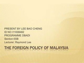 THE FOREIGN POLICY OF MALAYSIA PRESENT BY LEE BAO CHENG ID NO I11008482 PROGRAMME DBADI  Section:5SB Lecturer: Raymond Lee 