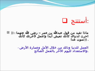 أستنتج  : ماذا تفيد من قول عبدالله بن عمر – رضي الله عنهما  : ((  احرث لدنياك كأنك تعيش أبدأ واعمل لأخرتك كأنك تموت غدا  )) . -  العمل للدنيا وذلك من خلال الأمل وعمارة الأرض  والاستعداد لليوم الآخر بالعمل الصالح . 