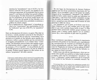 mientras los "arrendatarios" eran el 16.21%y los "jor-                            En otro lugar, las descripciones de Antonio Gutiérrez
      naleros" el 81.34%.Por lo pronto, esto significa la con-                       sugieren que una de las características importantes del "tra-
      centración importante de la propiedad rural en pocas                           ficante" era su movilidad y que en este grupo tan amplio,
      manos22 y una fuerza de trabajo muy grande trabajan-                           después de los "arrendatarios", "labradores" y las "milicias",
      do tierras ajenas. No debe descartarse la posibilidad de                       pudieron haber cabido desde los yndios que traficaban con
      que los propietarios de las tierras rurales hayan resi-                        caña dulce y caña brava hasta mulatos acomodados encarga-
      dido, en este caso del partido de San Salvador, en la                          dos del tráfico de maderas, canteras y cal, bálsamo, azúcar,
      ciudad y hayan tenido otras actividades económicas y                           arroz y ajonjolí así como del mismo añil. El asiento de estas
      políticas de asiento urbano.                                                   personas es dificil de ubicar.
   4. En la clasificación de "Negociantes", el intendente in-                           Los "panaderos", por su parte, en la forma como los in-
      cluyó a los "comerciantes" que representaban el 9.5%;                          cluyó Gutiérrez, por lo visto vendían, pero no hay seguri-
      los "traficantes" que eran el 83.73%Y los "panaderos"                          dad en que todos también hayan hecho el pan.24 A ellos
      6.76%.                                                                         podrían haber pertenecido también grupos mestizos y de
                                                                                     asiento rural o urbano; quizás algunos con un estableci-
Entre sus descripciones de la tierra y su gente, lllioa dejó ver                     miento fijo y otros traficantes de pan entre los pueblos.
la intensa y variada actividad comercial de San Salvador. 23
La concentración del 46%de todos los "comerciantes" de la
provincia en el partido de San Salvador apoya aquellas des-
cripciones e induce a pensar también que esa concentración                           Estas conclusiones especulativas señalarían la importancia
se arraigaba principalmente en la ciudad. Estos "comer-                              económica del partido de San Salvador, pero especialmente
ciantes" del intendente parecen haber sido también un gru-                           las concentraciones de ocupados en actividades de asiento
po relativamente selecto, a juzgar por su cantidad -127 en                           urbano principalmente como las "Artes y oficios" (36%)así
la provincia y 59 en el partido- en una población de más                             como los "Empleados de Gobierno" sin las milicias (37.56%)25
de 165000 personas en la provincia o de más de 32000 en                              subrayarían la primacía de la ciudad de San Salvador co-
el partido. Podrían tratarse algunos de ellos incluso de los                         mo capital de toda la provincia.
mismos "propietarios" del rubro anterior.                                                Podría tensar aún más las especulaciones y decir que res-
                                                                                     tando todos aquellos que pudíeron no haber tenido un asien-
                                                                                     to urbano, como eran los "arrendatarios" , "J'ornaleros" "mi-
                                                                                                                                             ,
   22 Desconozco estudios históricos sobre la estructura de la propiedad urbana.     licias" y "traficantes", podría establecerse que la ocupación
   23 "La agitación interesante del mecanismo de su plaza principal, única en el     en la ciudad de San Salvador la constituían entonces "las
reyno en que los cacaos representan un signo general para los ramos que se cru-
zan a todas horas del dia y barias de la noche, la limpieza de las expendedoras,
aun de las cosas mas sucias y el cumulo de tratantes de fuera, en granos y ma-
nufacturas del pais, llama la atención a primera vista, siendo lo muy notable que        24 Es necesario llevar a cabo estudios de las organizaciones gremiales de la
apenas versa otro giro, que el de la permuta, subiendo por calculo prudencial de     ciudad de San Salvador tanto en lo general como lo particular. El gremio de los
mil pesos diarios, no incluyéndose las carnes, granos, caldos de España, lencerias   panaderos parece haber sido muy singular. Dichos estudios ayudarian a la com-
fmas ni ropas del consumo de los españoles y mulatos acomodados" (Gutiérrez          prensión histórica y cultural del fenómeno urbano.
apud Be: 363).                                                                           25 Las milicias se ubicaban principalmente en haciendas y pueblos ladinos.
 