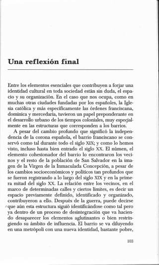 Entre los elementos esenciales que contribuyen a forjar una
  identidad cultural en toda sociedad están sin duda, el espa-
  cia· y su organización. En el caso que nos ocupa, como en
  muchas otras ciudades fundadas por los españoles, la Igle-
  sia católica y más específicamente las órdenes franciscana,
  dominica y mercedaria, tuvieron un papel preponderante en
  el desarrollo urbano de los tiempos coloniales, muy espe(}al-
  mente en las estructuras que corresponden a los barrios.
     A pesar del cambio profundo que significó la indepen-
  dencia de la corona española, el barrio franciscano se con-
  servó como tal durante todo el siglo XIX; y como lo hemos
 visto, incluso hasta bien entrado el siglo xx. El númen, el
  elemento cohesionador del barrio lo encontraron los veci-
  nos y el resto de la población de San Salvador en la ima-
 gen de la Virgen de la Inmaculada Concepción, a pesar de
 los cambios socioeconómicos y políticos tan profundos que
  se fueron registrando a lo largo del siglo XIX y en la prime-
 ra mitad del siglo xx. La relación entre los vecinos, en el
 marco de determinadas calles y ciertos limites, es decir un
  espacio previamente definido, identificado y organizado,
  contribuyeron a ello. Después de la guerra, puede decirse
{'que aún esta estructura siguió identificándose como tal pero
 ya dentro de un proceso de desintegración que va hacien-
  do desaparecer los elementos aglutinantes o bien restrin-
 giendo su ámbito de influencia. El barrio se va diluyendo
  en una metrópoli con una nueva identidad, bastante pobre,
 