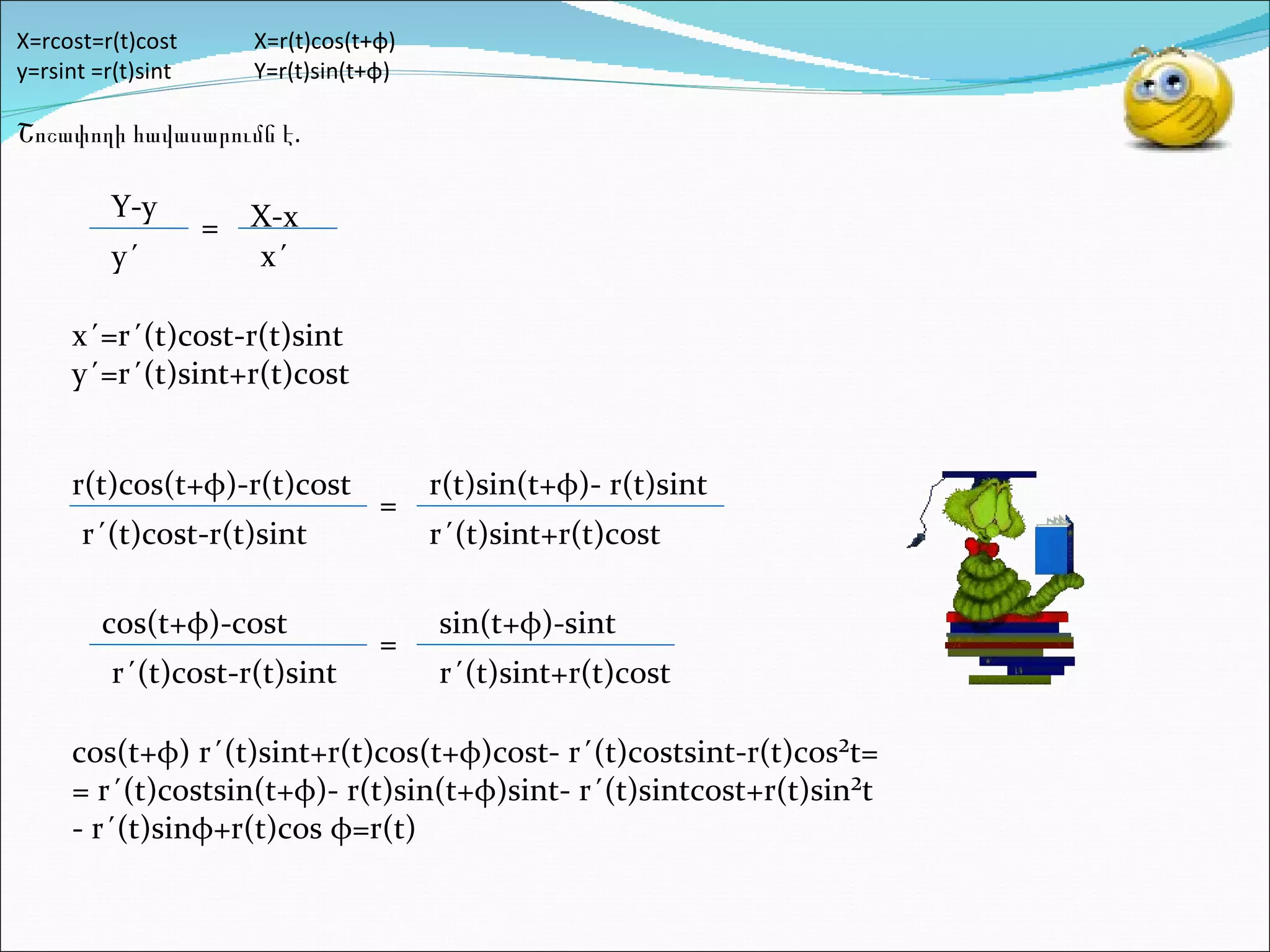 X=rcost=r(t)cost X=r(t)cos(t+ φ )   y=rsint =r(t)sint Y=r(t)sin(t+ φ )   Շոշափողի հավասարումն է.         Y-y y´ = X-x x´ x´=r´(t)cost-r(t)sint y´=r´(t)sint+r(t)cost r(t)cos(t+ φ )-r(t)cost r´(t)cost-r(t)sint = r(t)sin(t+ φ )- r(t)sint r´(t)sint+r(t)cost cos(t+ φ )-cost r´(t)cost-r(t)sint = sin(t+ φ )-sint r´(t)sint+r(t)cost cos(t+ φ ) r´(t)sint+r(t)cos(t+ φ )cost- r´(t)costsint-r(t)cos²t= = r´(t)costsin(t+ φ )- r(t)sin(t+ φ )sint- r´(t)sintcost+r(t)sin²t - r´(t)sin φ +r(t)cos  φ =r(t) 
