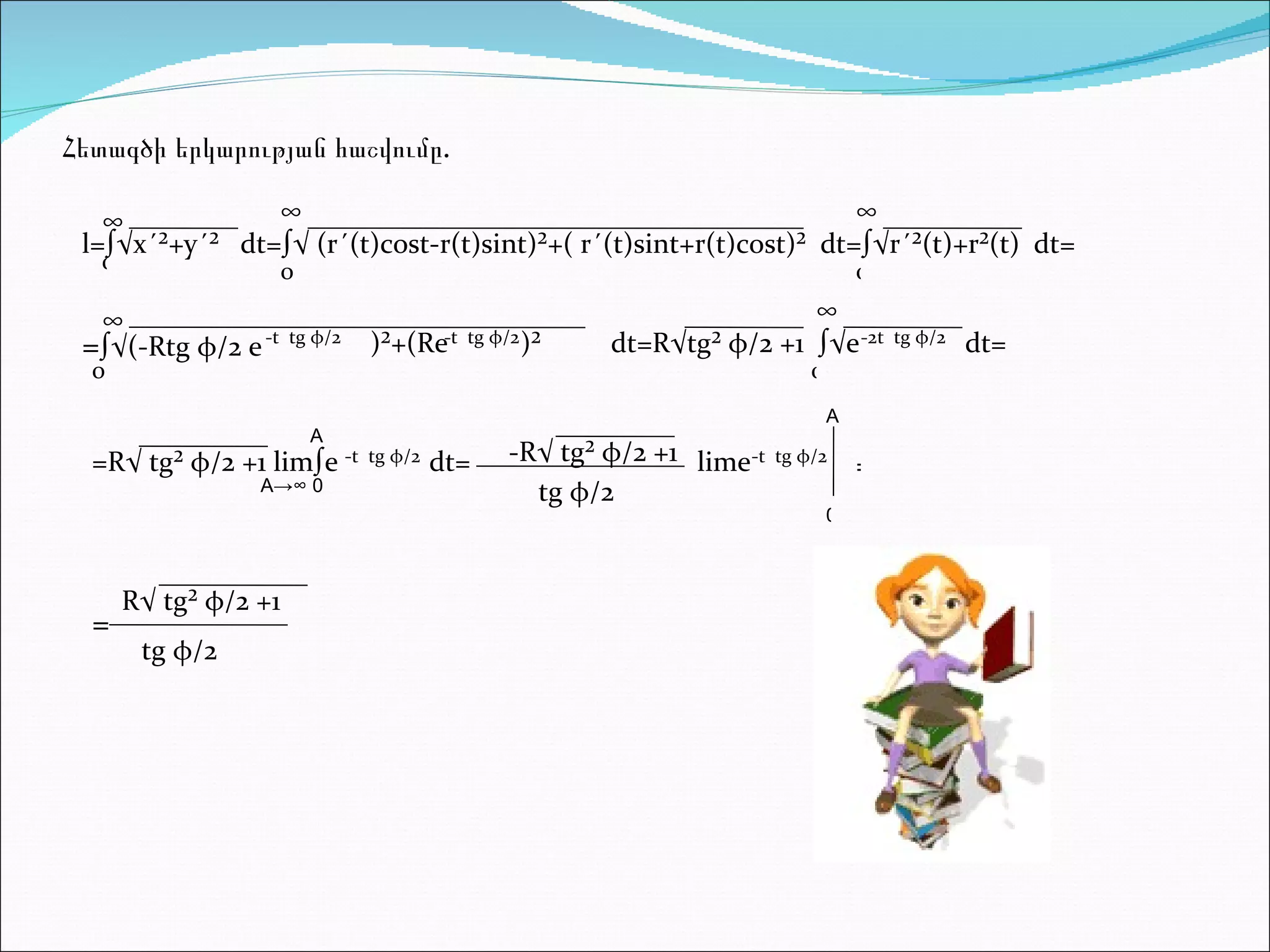 Հետագծի երկարության հաշվումը. l=∫√x´²+y´²  dt=∫√ (r´(t)cost-r(t)sint)²+( r´(t)sint+r(t)cost)²  dt=∫√r´²(t)+r²(t)  dt= = ∫√(-Rtg  φ /2 e   -t  tg  φ /2 )²+(Re -t  tg  φ /2  )²  dt=R√tg²  φ /2 +1  ∫√e -2t  tg  φ /2  dt= =R√ tg²  φ /2 +1 lim∫e  -t  tg  φ /2 dt= -R√ tg²  φ /2 +1  tg  φ /2  lime -t  tg  φ /2 = R√ tg²  φ /2 +1  = tg  φ /2  ∞ 0 ∞ 0 ∞ 0 ∞ 0 ∞ 0 A->∞ 0 A A 0 