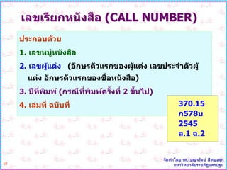 เลขเรียกหนังสือ (CALL NUMBER)
     ประกอบด้วย
     1. เลขหมู่หนังสือ
     2. เลขผู้แต่ง (อักษรตัวแรกของผู้แต่ง เลขประจาตัวผู้
        แต่ง อักษรตัวแรกของชื่อหนังสือ)
     3. ปีที่พิมพ์ (กรณีที่พิมพ์ครั้งที่ 2 ขึ้นไป)
     4. เล่มที่ ฉบับที่                              370.15
                                                     ก578บ
                                                     2545
                                                     ล.1 ฉ.2


10
 