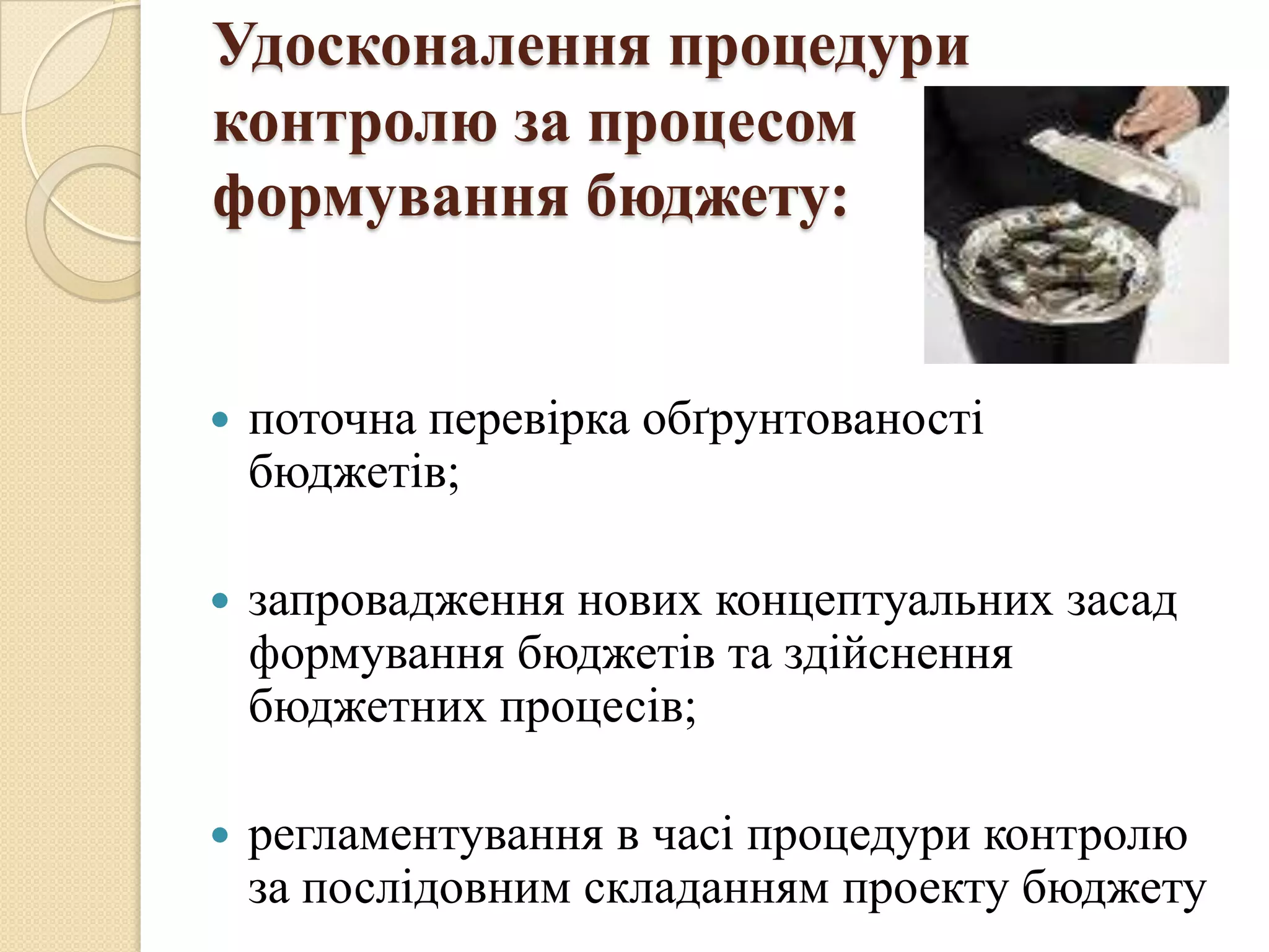 Удосконалення процедури
контролю за процесом
формування бюджету:


   поточна перевірка обґрунтованості
    бюджетів;

   запровадження нових концептуальних засад
    формування бюджетів та здійснення
    бюджетних процесів;

   регламентування в часі процедури контролю
    за послідовним складанням проекту бюджету
 