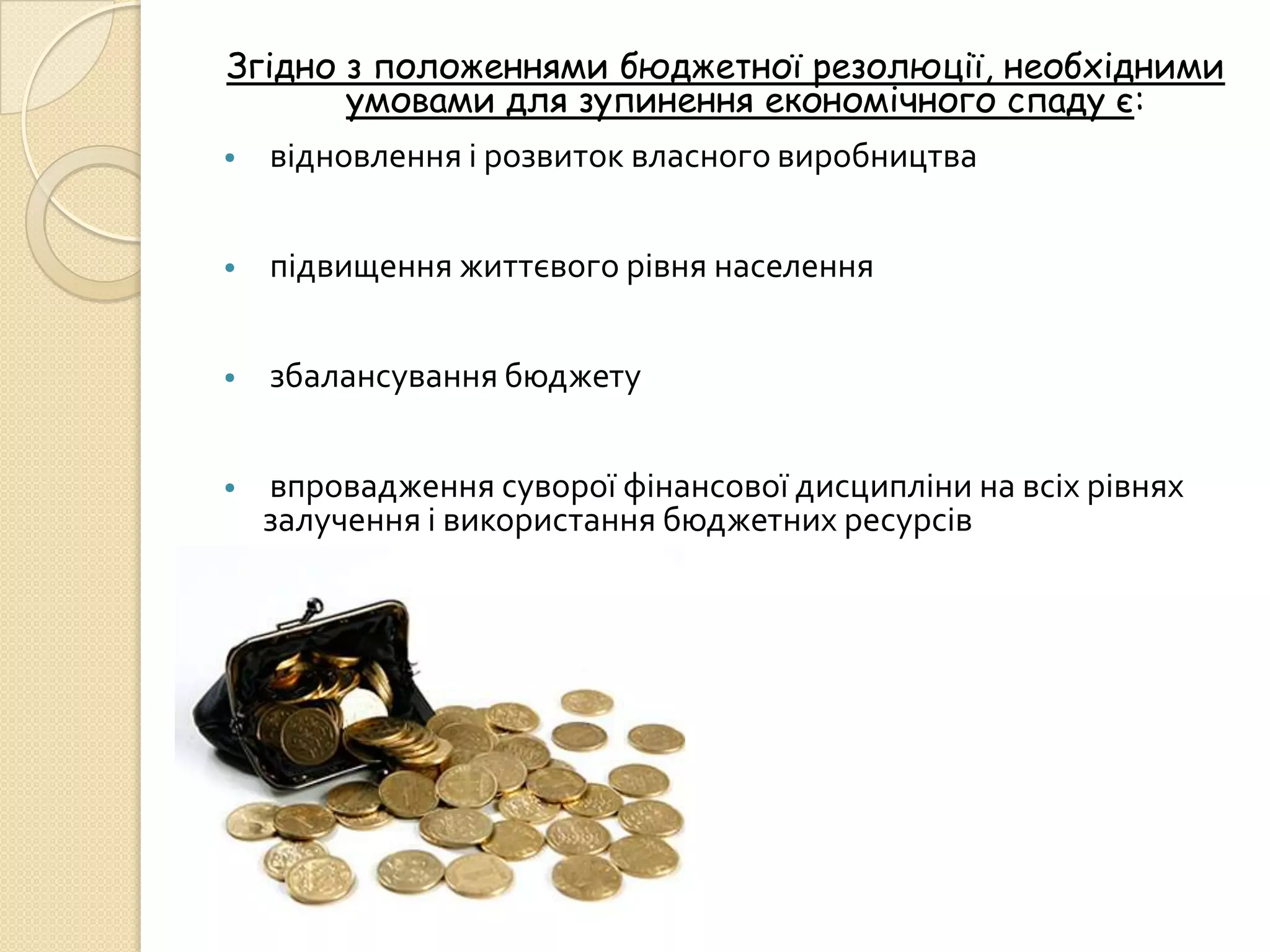 Згідно з положеннями бюджетної резолюції, необхідними
       умовами для зупинення економічного спаду є:
•   відновлення і розвиток власного виробництва


•   підвищення життєвого рівня населення


•   збалансування бюджету


•   впровадження суворої фінансової дисципліни на всіх рівнях
    залучення і використання бюджетних ресурсів
 