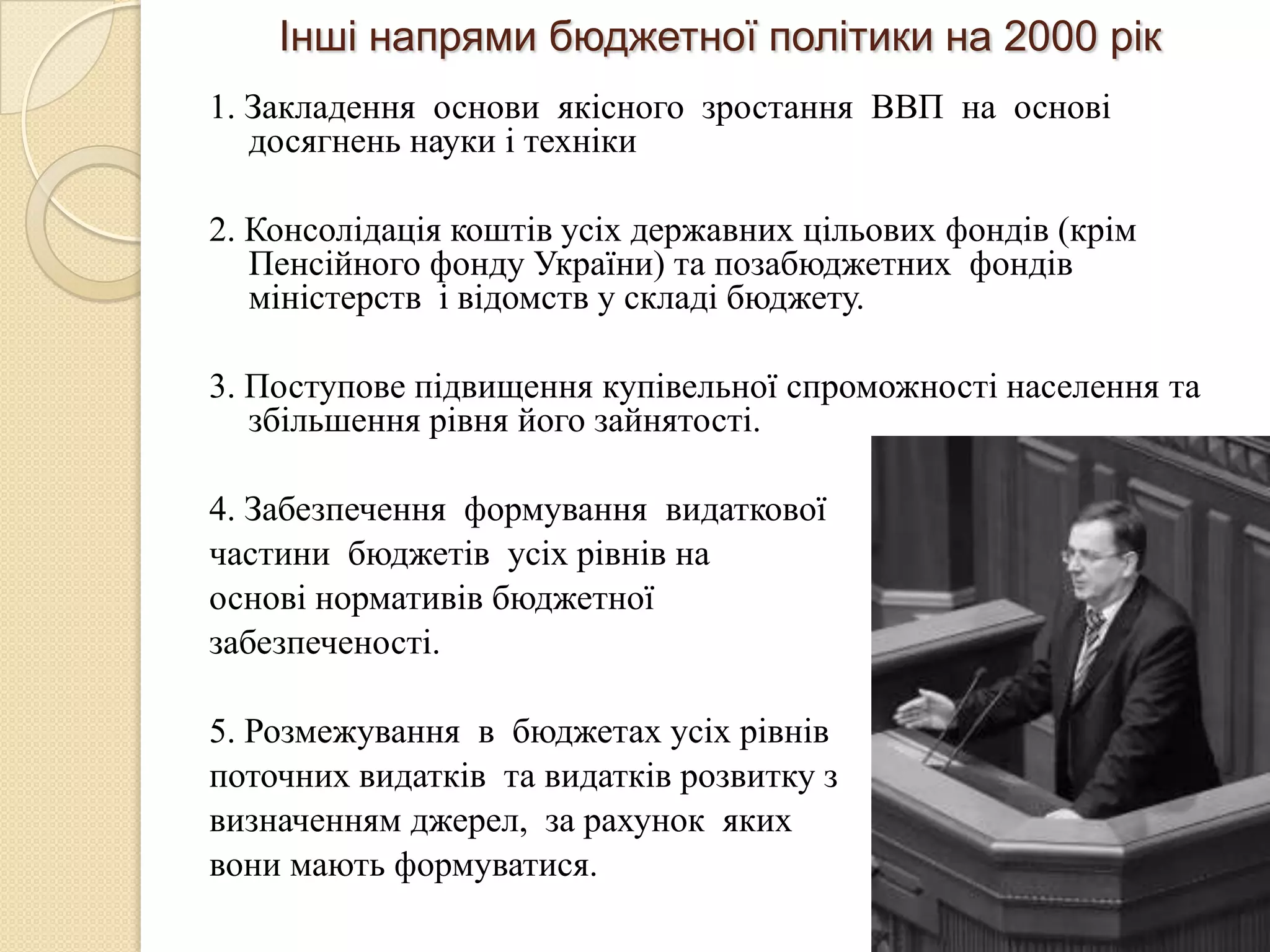 Інші напрями бюджетної політики на 2000 рік
1. Закладення основи якісного зростання ВВП на основі
   досягнень науки і техніки

2. Консолідація коштів усіх державних цільових фондів (крім
   Пенсійного фонду України) та позабюджетних фондів
   міністерств і відомств у складі бюджету.

3. Поступове підвищення купівельної спроможності населення та
   збільшення рівня його зайнятості.

4. Забезпечення формування видаткової
частини бюджетів усіх рівнів на
основі нормативів бюджетної
забезпеченості.

5. Розмежування в бюджетах усіх рівнів
поточних видатків та видатків розвитку з
визначенням джерел, за рахунок яких
вони мають формуватися.
 