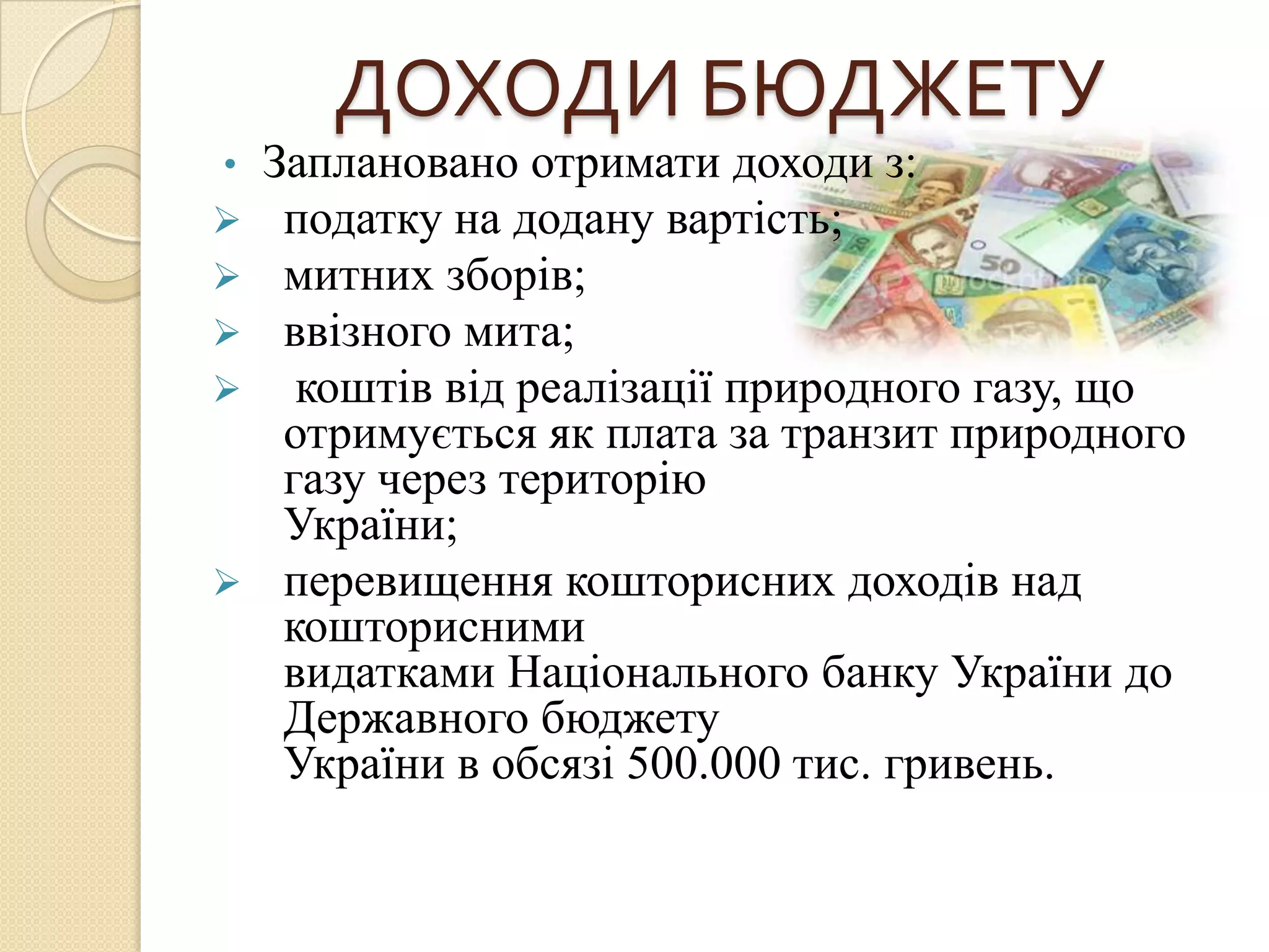 ДОХОДИ БЮДЖЕТУ
•Заплановано отримати доходи з:
 податку на додану вартість;
 митних зборів;
 ввізного мита;
  коштів від реалізації природного газу, що
  отримується як плата за транзит природного
  газу через територію
  України;
 перевищення кошторисних доходів над
  кошторисними
  видатками Національного банку України до
  Державного бюджету
  України в обсязі 500.000 тис. гривень.
 