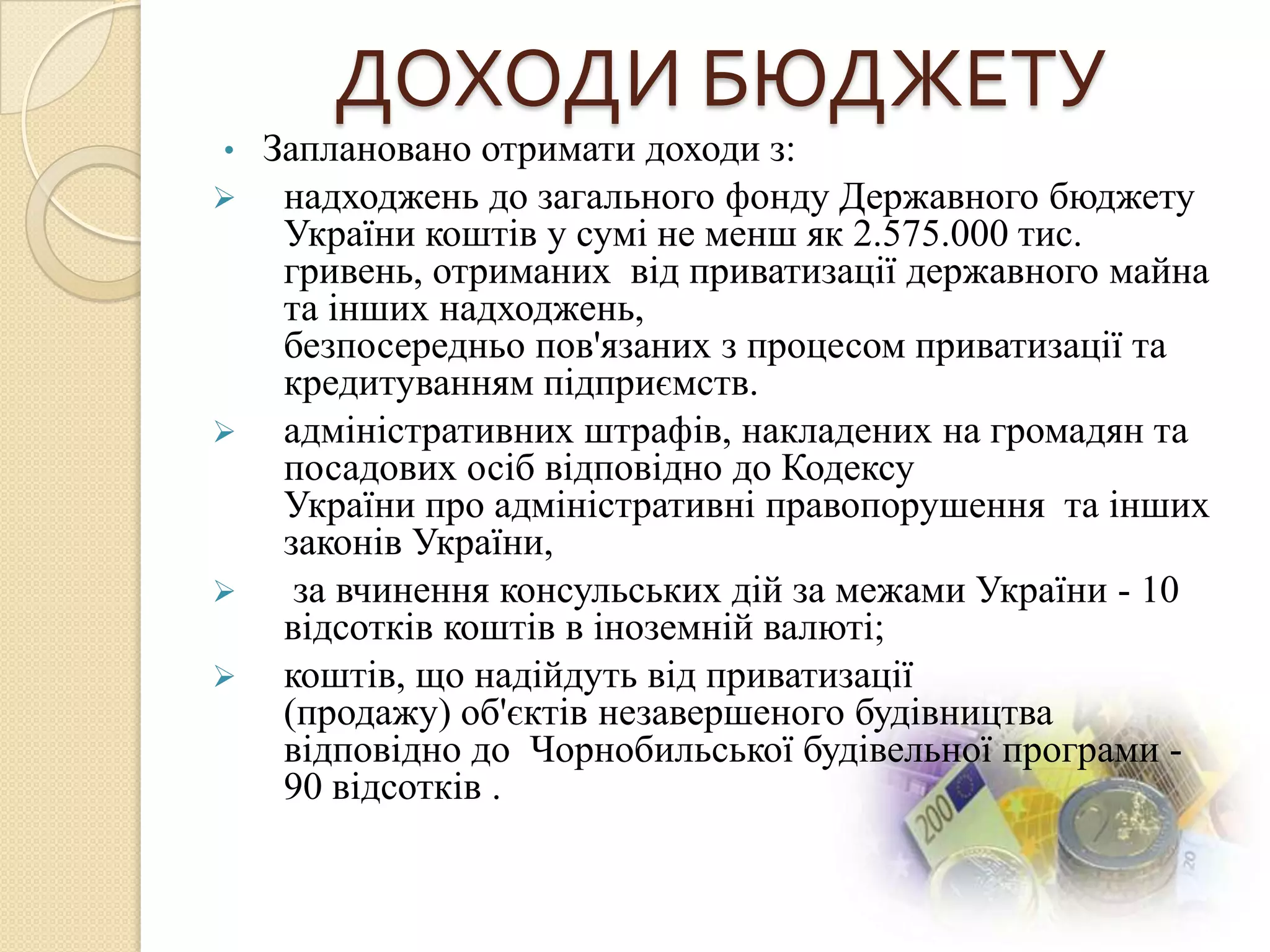 ДОХОДИ БЮДЖЕТУ
•   Заплановано отримати доходи з:
    надходжень до загального фонду Державного бюджету
     України коштів у сумі не менш як 2.575.000 тис.
     гривень, отриманих від приватизації державного майна
     та інших надходжень,
     безпосередньо пов'язаних з процесом приватизації та
     кредитуванням підприємств.
    адміністративних штрафів, накладених на громадян та
     посадових осіб відповідно до Кодексу
     України про адміністративні правопорушення та інших
     законів України,
     за вчинення консульських дій за межами України - 10
     відсотків коштів в іноземній валюті;
    коштів, що надійдуть від приватизації
     (продажу) об'єктів незавершеного будівництва
     відповідно до Чорнобильської будівельної програми -
     90 відсотків .
 