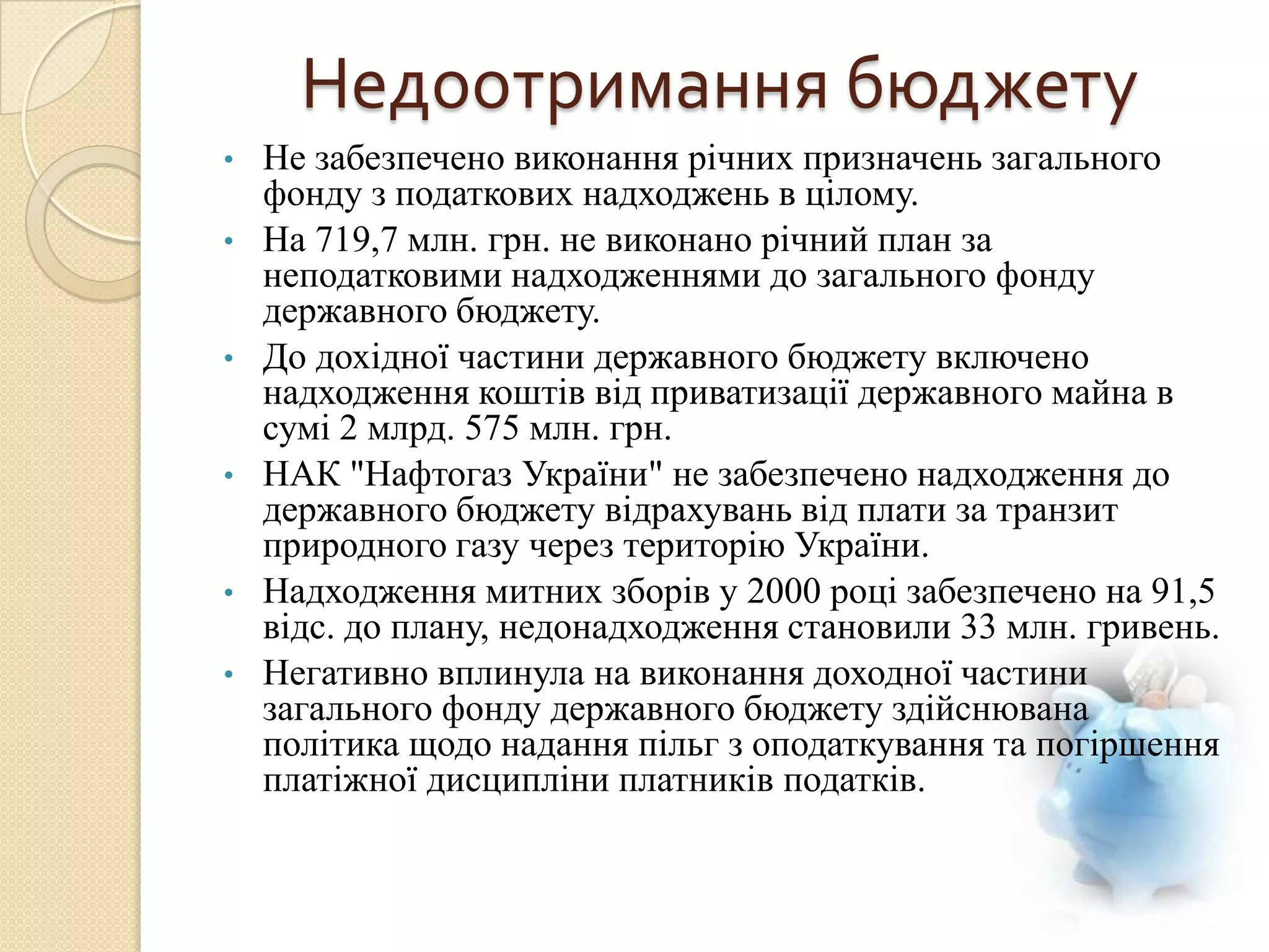 Недоотримання бюджету
•   Не забезпечено виконання річних призначень загального
    фонду з податкових надходжень в цілому.
•   На 719,7 млн. грн. не виконано річний план за
    неподатковими надходженнями до загального фонду
    державного бюджету.
•   До дохідної частини державного бюджету включено
    надходження коштів від приватизації державного майна в
    сумі 2 млрд. 575 млн. грн.
•   НАК "Нафтогаз України" не забезпечено надходження до
    державного бюджету відрахувань від плати за транзит
    природного газу через територію України.
•   Надходження митних зборів у 2000 році забезпечено на 91,5
    відс. до плану, недонадходження становили 33 млн. гривень.
•   Негативно вплинула на виконання доходної частини
    загального фонду державного бюджету здійснювана
    політика щодо надання пільг з оподаткування та погіршення
    платіжної дисципліни платників податків.
 