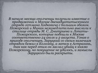 В начале месяца ополченцы получили известие о продвижении к Москве двенадцатитысячного отряда гетмана Ходкевича с большим обозом. Пожарский и Минин незамедлительно выслали к столице отряды М. С. Дмитриева и Лопаты-Пожарского, которые подошли к Москве соответственно 24 июля и 2 августа. Узнав о приходе ополченцев, Заруцкий со своим казачьим отрядом бежал в Коломну, а затем в Астрахань, так как перед этим он заслал убийц к князю Пожарскому, но покушение не удалось, и замыслы Заруцкого были раскрыты. 