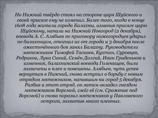 Но Нижний твёрдо стоял на стороне царя Шуйского и своей присяге ему не изменил. Более того, когда в конце 1608 года жители города Балахны, изменив присяге царю Шуйскому, напали на Нижний Новгород (2 декабря), воевода А. С. Алябьев по приговору нижегородцев ударил по балахонцам, отогнал их от города и 3 декабря после ожесточённого боя занял Балахну. Руководители мятежников Тимофей Таскаев, Кухтин, Суровцев, Редриков, Лука Синий, Семён Долгий, Иван Гриденьков и изменник, балахнинский воевода Голенищев, были захвачены в плен и повешены. Алябьев, чуть успев вернуться в Нижний, снова вступил в борьбу с новым отрядом мятежников, напавшим на город 5 декабря. Разбив и этот отряд, он затем овладел гнездом мятежников Ворсмой, сжёг её (см. Сражение под Ворсмой) и снова поразил мятежников у Павловского острога, захватив много пленных. 