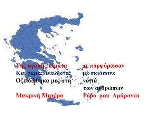 Της αγάπης αίματα  με πορφύρωσαν Και χαρές ανείδωτες  με σκιάσανε  Οξειδώθηκα μες στη  νοτιά  των ανθρώπων Μακρινή Μητέρα  Ρόδο  μου  Αμάραντο 