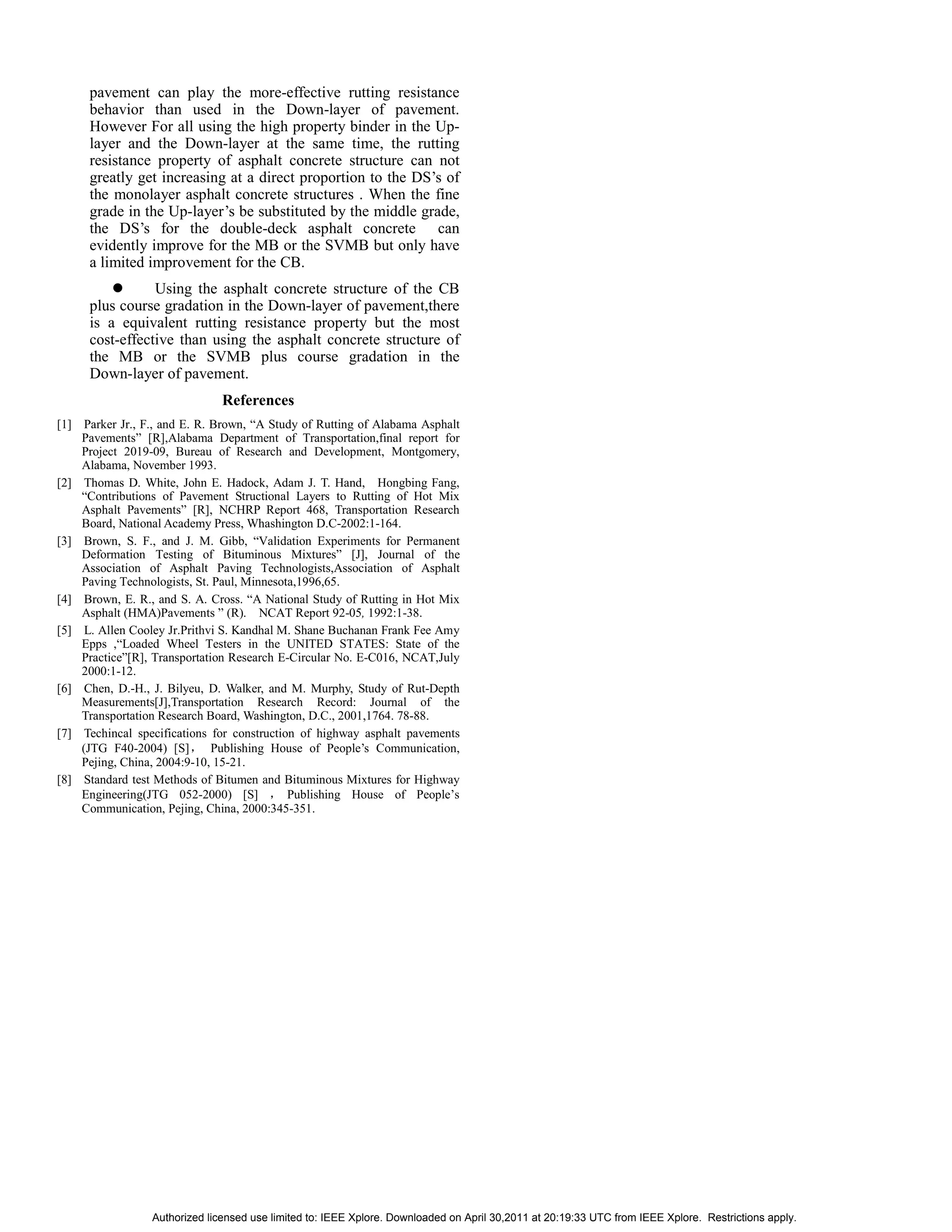 pavement can play the more-effective rutting resistance
      behavior than used in the Down-layer of pavement.
      However For all using the high property binder in the Up-
      layer and the Down-layer at the same time, the rutting
      resistance property of asphalt concrete structure can not
      greatly get increasing at a direct proportion to the DS’s of
      the monolayer asphalt concrete structures . When the fine
      grade in the Up-layer’s be substituted by the middle grade,
      the DS’s for the double-deck asphalt concrete can
      evidently improve for the MB or the SVMB but only have
      a limited improvement for the CB.
                 Using the asphalt concrete structure of the CB
      plus course gradation in the Down-layer of pavement,there
      is a equivalent rutting resistance property but the most
      cost-effective than using the asphalt concrete structure of
      the MB or the SVMB plus course gradation in the
      Down-layer of pavement.
                               References
[1] Parker Jr., F., and E. R. Brown, “A Study of Rutting of Alabama Asphalt
    Pavements” [R],Alabama Department of Transportation,final report for
    Project 2019-09, Bureau of Research and Development, Montgomery,
    Alabama, November 1993.
[2] Thomas D. White, John E. Hadock, Adam J. T. Hand, Hongbing Fang,
    “Contributions of Pavement Structional Layers to Rutting of Hot Mix
    Asphalt Pavements” [R], NCHRP Report 468, Transportation Research
    Board, National Academy Press, Whashington D.C-2002:1-164.
[3] Brown, S. F., and J. M. Gibb, “Validation Experiments for Permanent
    Deformation Testing of Bituminous Mixtures” [J], Journal of the
    Association of Asphalt Paving Technologists,Association of Asphalt
    Paving Technologists, St. Paul, Minnesota,1996,65.
[4] Brown, E. R., and S. A. Cross. “A National Study of Rutting in Hot Mix
    Asphalt (HMA)Pavements ” (R). NCAT Report 92-05, 1992:1-38.
[5] L. Allen Cooley Jr.Prithvi S. Kandhal M. Shane Buchanan Frank Fee Amy
    Epps ,“Loaded Wheel Testers in the UNITED STATES: State of the
    Practice”[R], Transportation Research E-Circular No. E-C016, NCAT,July
    2000:1-12.
[6] Chen, D.-H., J. Bilyeu, D. Walker, and M. Murphy, Study of Rut-Depth
    Measurements[J],Transportation Research Record: Journal of the
    Transportation Research Board, Washington, D.C., 2001,1764. 78-88.
[7] Techincal specifications for construction of highway asphalt pavements
    (JTG F40-2004) [S]        Publishing House of People’s Communication,
    Pejing, China, 2004:9-10, 15-21.
[8] Standard test Methods of Bitumen and Bituminous Mixtures for Highway
    Engineering(JTG 052-2000) [S]           Publishing House of People’s
    Communication, Pejing, China, 2000:345-351.




                 Authorized licensed use limited to: IEEE Xplore. Downloaded on April 30,2011 at 20:19:33 UTC from IEEE Xplore. Restrictions apply.
 