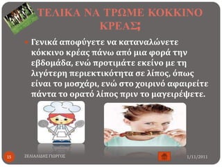 ΣΕΛΙΚΑ ΝΑ ΣΡΩΜΕ ΚΟΚΚΙΝΟ
                   ΚΡΕΑ΢;
      Γενικϊ αποφϑγετε να καταναλώνετε
       κϐκκινο κρϋασ πϊνω απϐ μια φορϊ την
       εβδομϊδα, ενώ προτιμϊτε εκεύνο με τη
       λιγϐτερη περιεκτικϐτητα ςε λύποσ, ϐπωσ
       εύναι το μοςχϊρι, ενώ ςτο χοιρινϐ αφαιρεύτε
       πϊντα το ορατϐ λύποσ πριν το μαγειρϋψετε.




15   ΖΕΛΙΑΛΙΔΗ΢ ΓΙΩΡΓΟ΢                     1/11/2011
 