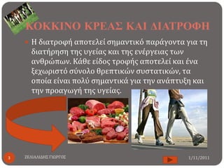ΚΟΚΚΙΝΟ ΚΡΕΑ΢ ΚΑΙ ΔΙΑΣΡΟΦΗ
     Η διατροφή αποτελεί ςημαντικό παράγοντα για τη
      διατήρηςη τησ υγείασ και τησ ενέργειασ των
      ανθρώπων. Κάθε είδοσ τροφήσ αποτελεί και ένα
      ξεχωριςτό ςύνολο θρεπτικών ςυςτατικών, τα
      οποία είναι πολύ ςημαντικά για την ανάπτυξη και
      την προαγωγή τησ υγείασ.




3   ΖΕΛΙΑΛΙΔΗ΢ ΓΙΩΡΓΟ΢                          1/11/2011
 
