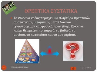 ΘΡΕΠΣΙΚΑ ΢Τ΢ΣΑΣΙΚΑ
     Σο κόκκινο κρέασ περιέχει μια πληθώρα θρεπτικών
      ςυςτατικών, βιταμινών, μετάλλων και
      ιχνοςτοιχείων και φυςικά πρωτεΐνησ. Κόκκινο
      κρέασ θεωρείται το χοιρινό, το βοδινό, το
      αρνίςιο, το κατςικίςιο και το μοςχαρίςιο.




5   ΖΕΛΙΑΛΙΔΗ΢ ΓΙΩΡΓΟ΢                          1/11/2011
 