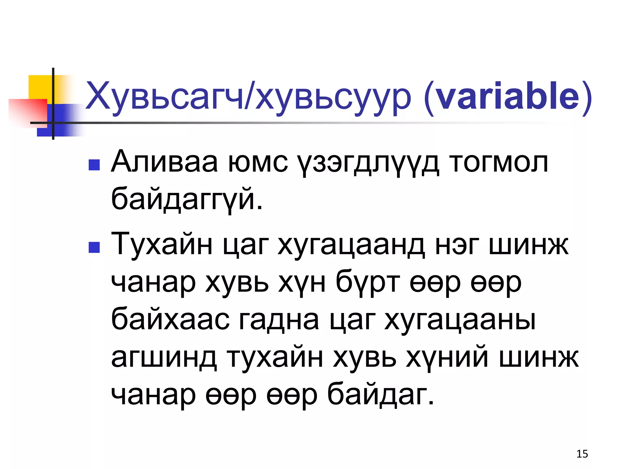 Хувьсагч/хувьсуур (variable)
   Аливаа юмс үзэгдлүүд тогмол
    байдаггүй.
   Тухайн цаг хугацаанд нэг шинж
    чанар хувь хүн бүрт өөр өөр
    байхаас гадна цаг хугацааны
    агшинд тухайн хувь хүний шинж
    чанар өөр өөр байдаг.
                                15
 