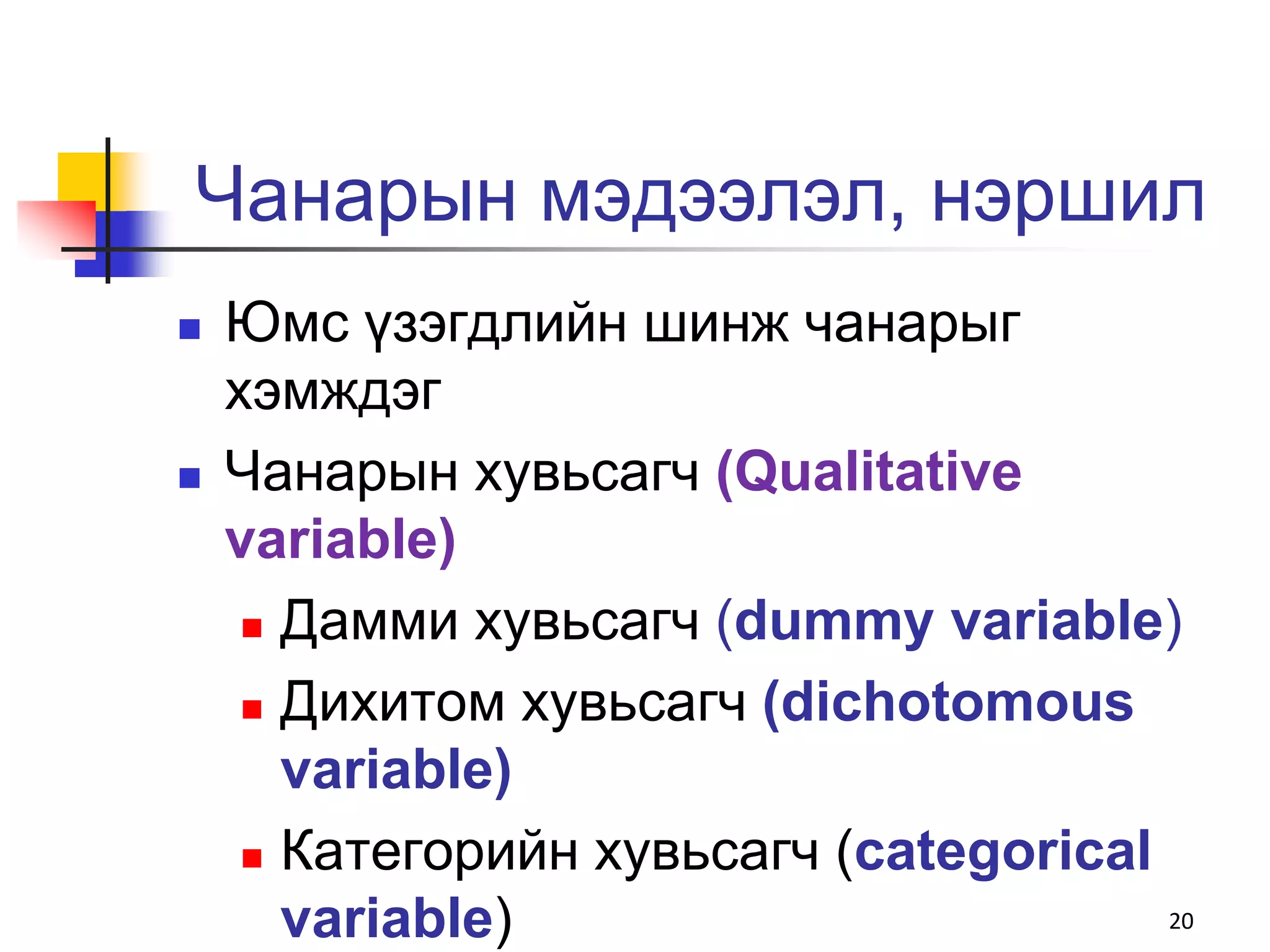 Чанарын мэдээлэл, нэршил
   Юмс үзэгдлийн шинж чанарыг
    хэмждэг
   Чанарын хувьсагч (Qualitative
    variable)
      Дамми хувьсагч (dummy variable)

      Дихитом хувьсагч (dichotomous

       variable)
      Категорийн хувьсагч (categorical

       variable)                        20
 