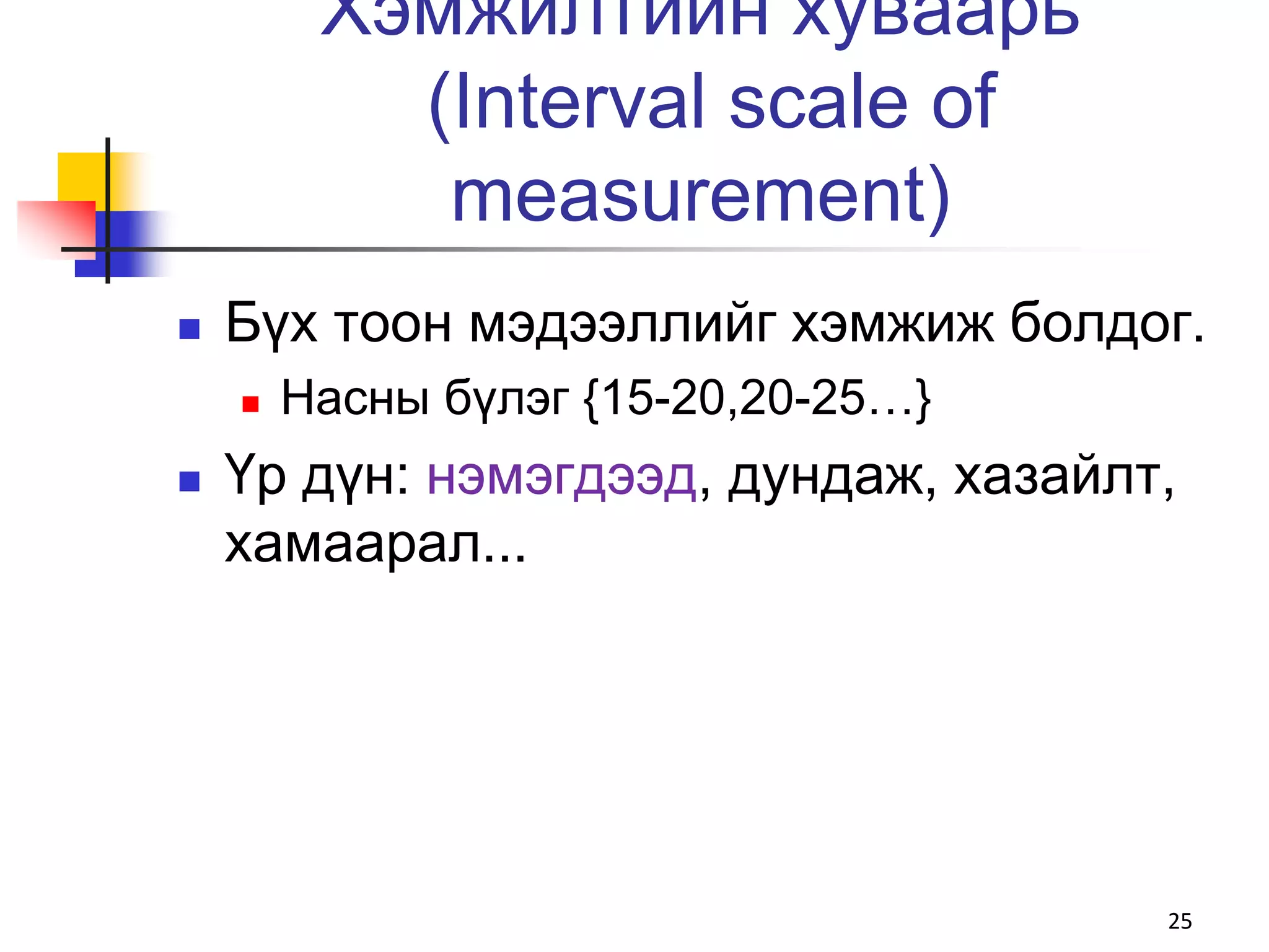 Хэмжилтийн хуваарь
           (Interval scale of
            measurement)
   Бүх тоон мэдээллийг хэмжиж болдог.
       Насны бүлэг {15-20,20-25…}
   Үр дүн: нэмэгдээд, дундаж, хазайлт,
    хамаарал...




                                      25
 