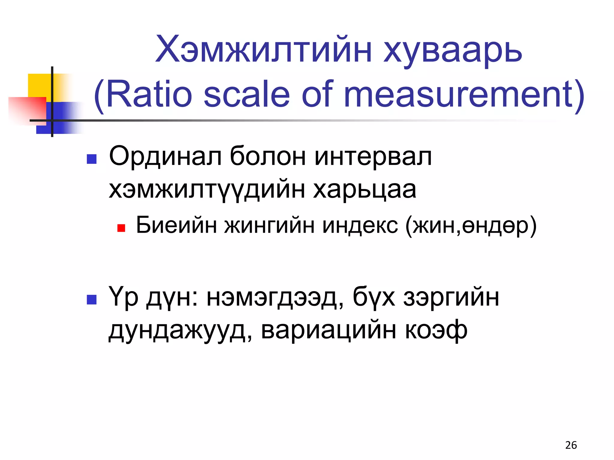 Хэмжилтийн хуваарь
(Ratiо scale of measurement)
   Ординал болон интервал
    хэмжилтүүдийн харьцаа
       Биеийн жингийн индекс (жин,өндөр)


   Үр дүн: нэмэгдээд, бүх зэргийн
    дундажууд, вариацийн коэф



                                            26
 