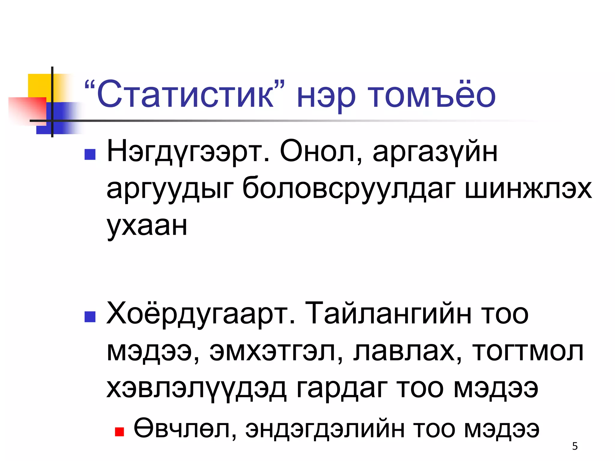 “Статистик” нэр томъѐо
   Нэгдүгээрт. Онол, аргазүйн
    аргуудыг боловсруулдаг шинжлэх
    ухаан

   Хоѐрдугаарт. Тайлангийн тоо
    мэдээ, эмхэтгэл, лавлах, тогтмол
    хэвлэлүүдэд гардаг тоо мэдээ
       Өвчлөл, эндэгдэлийн тоо мэдээ   5
 