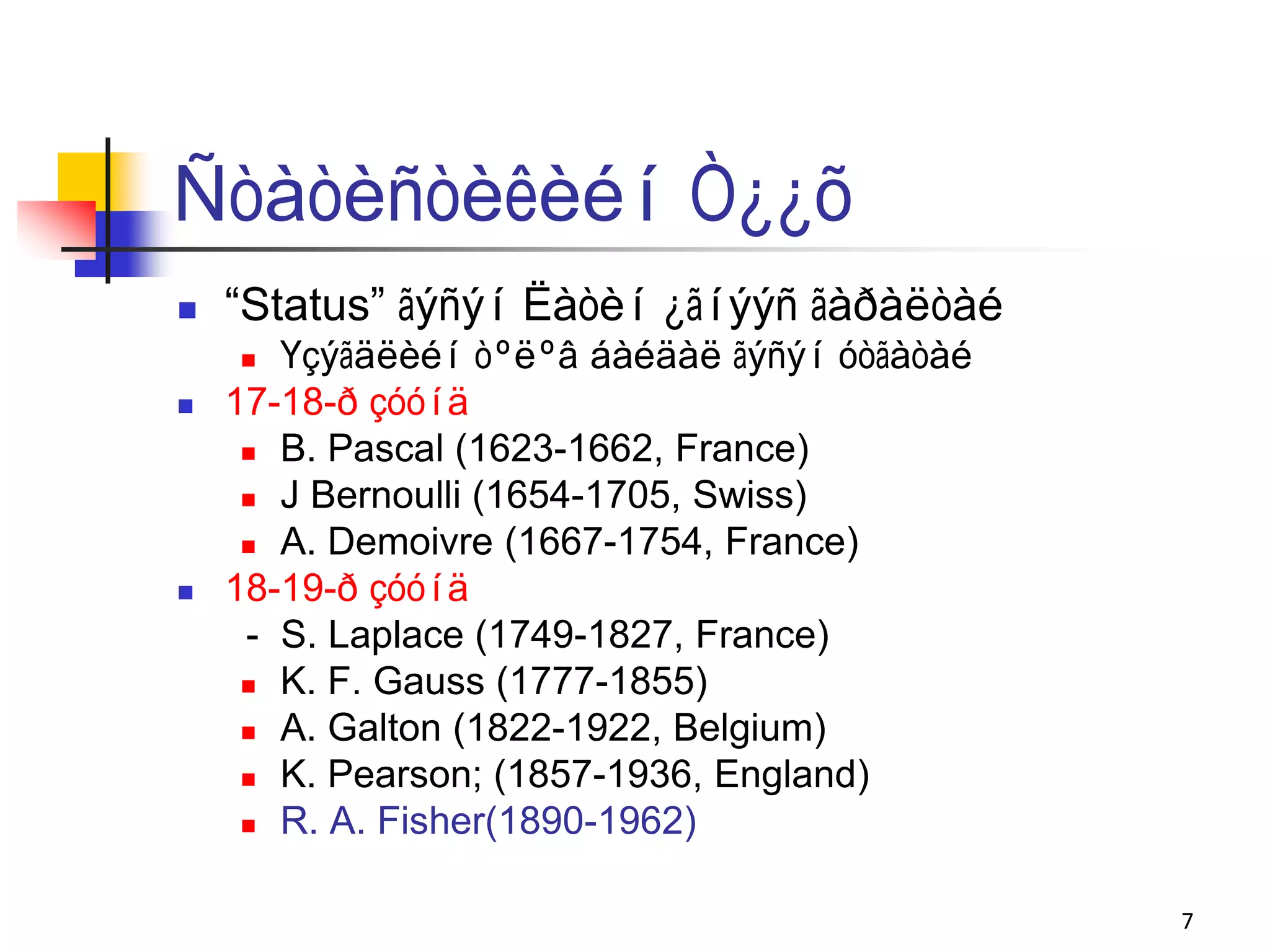 Ñòàòèñòèêèéí Ò¿¿õ
   “Status” ãýñýí Ëàòèí ¿ãíýýñ ãàðàëòàé
      Үçýãäëèéí òºëºâ áàéäàë ãýñýí óòãàòàé
   17-18-ð çóóíä
      B. Pascal (1623-1662, France)

      J Bernoulli (1654-1705, Swiss)

      A. Demoivre (1667-1754, France)

   18-19-ð çóóíä
     - S. Laplace (1749-1827, France)
      K. F. Gauss (1777-1855)

      A. Galton (1822-1922, Belgium)

      K. Pearson; (1857-1936, England)

      R. A. Fisher(1890-1962)



                                              7
 