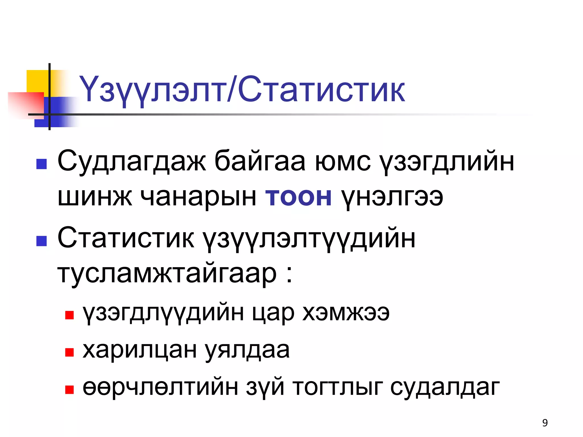 Үзүүлэлт/Статистик
   Судлагдаж байгаа юмс үзэгдлийн
    шинж чанарын тоон үнэлгээ
   Статистик үзүүлэлтүүдийн
    тусламжтайгаар :
     үзэгдлүүдийн цар хэмжээ
     харилцан уялдаа

     өөрчлөлтийн зүй тогтлыг судалдаг

                                         9
 