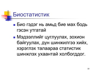 Биостатистик
   Био гэдэг нь амьд бие мах бодь
    гэсэн утгатай
   Мэдээллийг цуглуулах, зохион
    байгуулах, дүн шинжилгээ хийх,
    хэрэглэх талаараа статистик
    шинжлэх ухаантай холбогддог.

                                 10
 