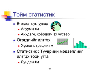 Тойм статистик
   Өгөгдөл цуглуулах
     Асуумж гм

     Анхдагч, хоѐрдогч эх үүсвэр

   Өгөгдлийг илтгэх
       Хүснэгт, график гм
   Статистик : Түүврийн мэдээллийг
    илтгэх тоон утга
       Дундаж гм
                       12
 