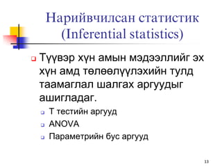 Нарийвчилсан статистик
          (Inferential statistics)
   Түүвэр хүн амын мэдээллийг эх
    хүн амд төлөөлүүлэхийн тулд
    таамаглал шалгах аргуудыг
    ашигладаг.
       Т тестийн аргууд
       ANOVA
       Параметрийн бус аргууд

                                     13
 
