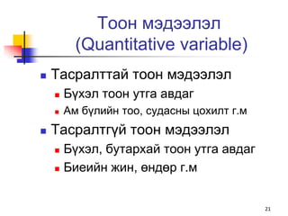 Тоон мэдээлэл
          (Quantitative variable)
   Тасралттай тоон мэдээлэл
       Бүхэл тоон утга авдаг
       Ам бүлийн тоо, судасны цохилт г.м
   Тасралтгүй тоон мэдээлэл
     Бүхэл, бутархай тоон утга авдаг
     Биеийн жин, өндөр г.м




                                            21
 