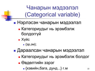 Чанарын мэдээлэл
            (Categorical variable)
   Нэрлэсэн чанарын мэдээлэл
       Категориудыг нь эрэмбэлж
        болдоггүй
       Хүйс
           {эр,эм};

   Дараалсан чанарын мэдээлэл
     Категориудыг нь эрэмбэлж болдог
     Өвдөлтийн зэрэг

           {хэвийн,бага, дунд...} г.м   22
 