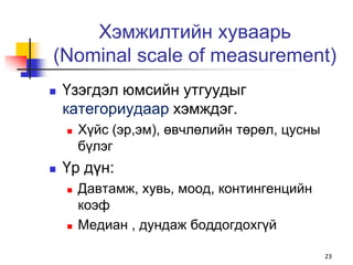 Хэмжилтийн хуваарь
(Nominal scale of measurement)
   Үзэгдэл юмсийн утгуудыг
    категориудаар хэмждэг.
       Хүйс (эр,эм), өвчлөлийн төрөл, цусны
        бүлэг
   Үр дүн:
       Давтамж, хувь, моод, контингенцийн
        коэф
       Медиан , дундаж боддогдохгүй

                                               23
 