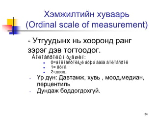 Хэмжилтийн хуваарь
(Ordinal scale of measurement)
- Утгуудынх нь хооронд ранг
зэрэг дэв тогтоодог.
    Áîëîâñðîëûí ò¿âøèí:
           0=áîëîâñðîëã¿é áóþó áàãà áîëîâñðîë
           1= äóíä
           2=дээд
-    Үр дүн: Давтамж, хувь , моод,медиан,
     перцентиль
-    Дундаж боддогдохгүй.


                                                 24
 