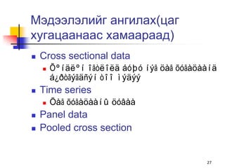 Мэдээлэлийг ангилах(цаг
хугацаанаас хамаараад)
   Cross sectional data
       Õºíäëºí îãòëîëä áóþó íýã öàã õóãàöààíä
        á¿ðòãýãäñýí òîî ìýäýý
   Time series
       Öàã õóãàöààíû öóâàà
   Panel data
   Pooled cross section


                                           27
 