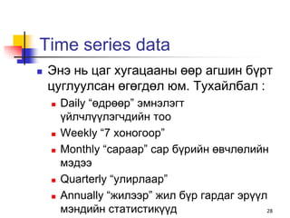 Time series data
   Энэ нь цаг хугацааны өөр агшин бүрт
    цуглуулсан өгөгдөл юм. Тухайлбал :
       Daily “өдрөөр” эмнэлэгт
        үйлчлүүлэгчдийн тоо
       Weekly “7 хоногоор”
       Monthly “сараар” сар бүрийн өвчлөлийн
        мэдээ
       Quarterly “улирлаар”
       Annually “жилээр” жил бүр гардаг эрүүл
        мэндийн статистикүүд                  28
 