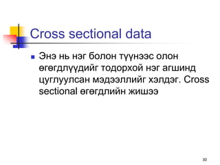 Cross sectional data
   Энэ нь нэг болон түүнээс олон
    өгөгдлүүдийг тодорхой нэг агшинд
    цуглуулсан мэдээллийг хэлдэг. Cross
    sectional өгөгдлийн жишээ




                                     30
 