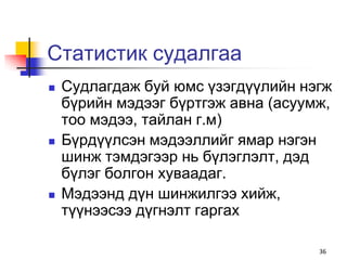 Статистик судалгаа
   Судлагдаж буй юмс үзэгдүүлийн нэгж
    бүрийн мэдээг бүртгэж авна (асуумж,
    тоо мэдээ, тайлан г.м)
   Бүрдүүлсэн мэдээллийг ямар нэгэн
    шинж тэмдэгээр нь бүлэглэлт, дэд
    бүлэг болгон хуваадаг.
   Мэдээнд дүн шинжилгээ хийж,
    түүнээсээ дүгнэлт гаргах

                                     36
 